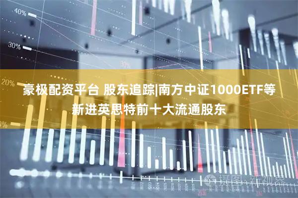 豪极配资平台 股东追踪|南方中证1000ETF等新进英思特前十大流通股东