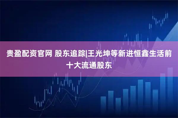 贵盈配资官网 股东追踪|王光坤等新进恒鑫生活前十大流通股东