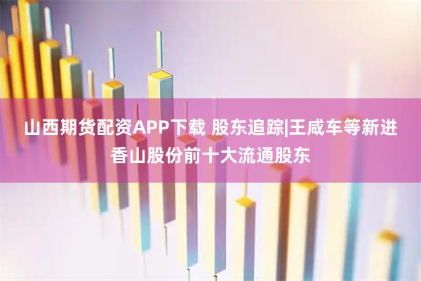 山西期货配资APP下载 股东追踪|王咸车等新进香山股份前十大流通股东