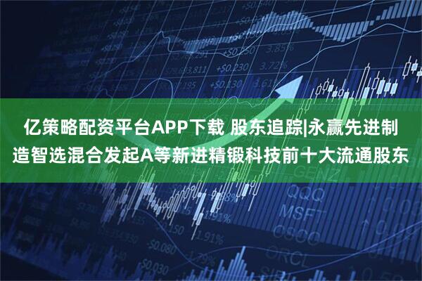 亿策略配资平台APP下载 股东追踪|永赢先进制造智选混合发起A等新进精锻科技前十大流通股东