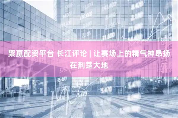 聚赢配资平台 长江评论 | 让赛场上的精气神昂扬在荆楚大地