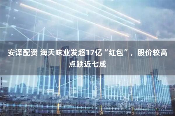 安泽配资 海天味业发超17亿“红包”，股价较高点跌近七成